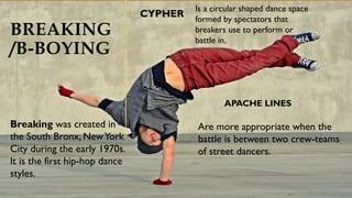 BREAKING
/B-BOYING
CYPHER
APACHE LINES
Are more appropriate when the
battle is between two crew-teams
of street dancers.
Breaking was created in
the South Bronx, NewYork
City during the early 1970s.
It is the first hip-hop dance
styles.
Is a circular shaped dance space
formed by spectators that
breakers use to perform or
battle in.
 