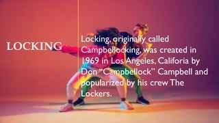 LOCKING
Locking, originally called
Campbellocking, was created in
1969 in Los Angeles, Califoria by
Don “Campbellock” Campbell and
popularized by his crew The
Lockers.
 