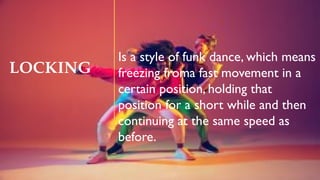 LOCKING
Is a style of funk dance, which means
freezing froma fast movement in a
certain position, holding that
position for a short while and then
continuing at the same speed as
before.
 