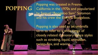POPPING
Popping was created in Fresno,
California in the 1970s and popularized
by Samuel “Boogaloo Sam” Solomon
and his crew the Electric Boogaloos.
Popping is also used as an umbrella
term to refer to a wide range of
closely related illusionary dance styles
such as strobing, liquid, animation,
twisto-flex, and waving.
 