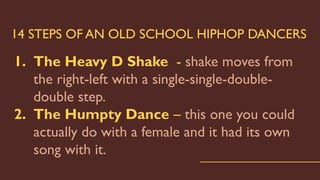14 STEPS OF AN OLD SCHOOL HIPHOP DANCERS
1. The Heavy D Shake - shake moves from
the right-left with a single-single-double-
double step.
2. The Humpty Dance – this one you could
actually do with a female and it had its own
song with it.
 