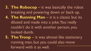 3. The Robocop – it was basically the robot
breaking and powering down or back up.
4. The Running Man – it is a classic but its
diluted and made into a joke.You really
couldn’t do it with another person, you
looked dumb.
5. TheTroop – it was almost like stationary
running man, but you could also move
forward with it as well.
 