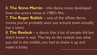 6. The Steve Martin – this dance move developed
from the actors move in 1980’s film.
7. The Roger Rabbit – one of the silliest dance
moves you’ve probably seen out around town actually
has a name.
8. The Reebok – a dance that a lot of people did but
didn’t know it was. The key to the reebok was what
you did in the middle, you had to shake it up and
make it funky.
 