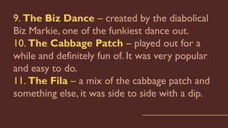 9. The Biz Dance – created by the diabolical
Biz Markie, one of the funkiest dance out.
10. The Cabbage Patch – played out for a
while and definitely fun of. It was very popular
and easy to do.
11. The Fila – a mix of the cabbage patch and
something else, it was side to side with a dip.
 