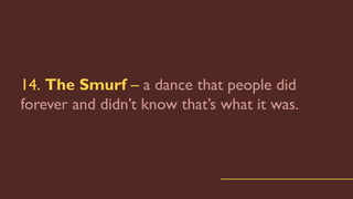 14. The Smurf – a dance that people did
forever and didn’t know that’s what it was.
 