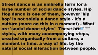 CLASSICAL
LITERATURE
5
Click icon to add picture
Street dance is an umbrella term for a
large number of social dance styles, Hip
Hop dance is one of them, however 'hip
hop' is not solely a dance style - it's a
culture (more on this in a moment) . What
are 'social dance styles' These are
styles, with many accompanying steps,
created organically from a culture, a
moment in time, a way of life, by the
natural social interaction between people.
 