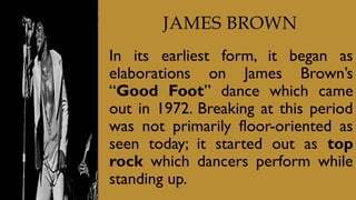 JAMES BROWN
In its earliest form, it began as
elaborations on James Brown’s
“Good Foot” dance which came
out in 1972. Breaking at this period
was not primarily floor-oriented as
seen today; it started out as top
rock which dancers perform while
standing up.
 