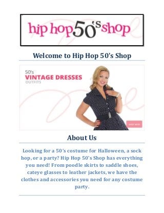 Welcome to Hip Hop 50’s Shop 
About Us 
Looking for a 50’s costume for Halloween, a sock hop, or a party? Hip Hop 50’s Shop has everything you need! From poodle skirts to saddle shoes, cateye glasses to leather jackets, we have the clothes and accessories you need for any costume party. 
 