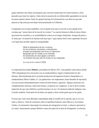 grupo mantiene una calma circumspecta que conviene mucho para los temas honestos y bien
pensados que traen los raperos. Anita (nota la ausencia de un sobrenombre agrandador) es una de
las pocas raperas latinas. Entre los grupos hip-hop de Latinoamérica, son ellos los que más
parecen al rap underground (bajo tierra) practicado en California.


Comparado con el canon pandillero, uno ni puede creer que el coro de su mas grande éxito
exclama que “somos hijos de la rosa de los vientos.” La canción destaca la falta de raíces firmes
que tienen los miembros y su sensibilidad los coloca en el campo intelectual. Aunque dé penas a
la Anita que “la mitad de mi familia está muy lejos,” aquí explica Seo2 como superando fixación
a un lugar hace posible superar la marginalidad.

               Mido la importancia de mis vivencias
               En mi existencia, encuentros, coincidencias
               Cuando me preguntan cual sector yo represento
               Respondo que en verdad, yo no entiendo
               El sentimiento de estar ligado a un barrio
               Al contrario hay que salir de él para no ser marginado

               La rosa de los vientos (1999)


La importantísima banda Molotov, procedente de México D.F., han grabado cuatro discos desde
1998. Integrada por tres mexicanos con un estadounidense, logran complementar los dos
idiomas. Han beneficiado de la excelente producción del argentino Gustavo Santaolalla y el
estadounidense Mario Caldato, Jr. Las grabaciones son impactantes, hasta llamable de rap-metal,
con una mezcla sorprendentemente exitosa de buen humor y agresión. Algunas canciones son
verdaderamente chistosas, todas bien hechas y al parecer sin vergüenza. A uno le da la extraña
impresión de que sean nihilistos y perfeccionistas a la vez. No destacan tradición indigena, sino
el modo moderno. Gran parte de las letras son quejas y dises contra gente que no les gusta.


El trozo que viene tiene delicadez sorprendente dado el nombre de la canción, que es a la vez
tonto y ofensivo. Trata de cuestiones sobre el equilibrio histórico entre México y los Estados
Unidos, el ciertamente relacionado movimiento de inmigración al norte, y esfuerzo nacional en
su contra. Ironicamente, porque Molotov nunca fue parte de la clase de inmigrantes, la relación


                                                                                                  15
 
