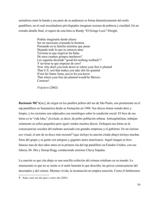 asimétrica entre la banda y esa parte de su audiencia se forma diametricamente del estilo
pandillero, en el cual escuchadores privilegiados imaginen escenas de pobreza y crueldad. En un
extraño detalle final, el rapero de esta letra es Randy “El Gringo Loco” Ebright.

               Podrás imaginarte desde afuera
               Ser un mexicano cruzando la frontera
               Pensando en tu familia mientras que pasas
               Dejando todo lo que tu conoces atras
               Tuvieras tu que esquivar las balas
               De unos cuantos gringos rancheros?
               Les seguirás diciendo “good-for-nothing wetback”?
               Y tuvieras tu que empezar de cero?
               Now why don't you look down to where your feet is planted
               That U.S. soil that makes you take shit for granted
               If not for Santa Anna, just to let you know
               That where your feet are planted would be Mexico
               Correcto!

               Frijolero (2002)



Racionais MC's[sic], de origen en los pueblos pobres del sur de São Paulo, son prominente en el
rap pandillero en Suramérica desde su formación en 1988. Sus discos tienen sonido duro y
limpio, y los recientes son salpicados con monólogos sobre la condición social. El foco de sus
letras es la “vida loka,” favelada, es decir, de pobre población urbana. Anticapitalistas, trabajan
solamente en sellos pequeños pero igual venden muchos discos. Enfoquen sus letras en la
consecuencias sociales del maltrato asociado con grandes empresas y el gobierno. En un curioso
eco visual, el arte de su disco más reciente6 (que incluye la canción citada abajo) incluye muchas
fotos del grupo y su gente con antiguos y gigantes autos americanos. Aquel imagen se hizo
famoso mas de diez años antes en la primera ola del rap pandillero en Estados Unidos, con sus
líderes, Dr. Dre y Snoop Dogg, conduciendo enormes Chevy Impalas.


La canción se que cita abajo es una sencilla exibición del crimen cotidiano en su mundo. Lo
amenazante es que no se siente si el autór lamenta lo que describa, las graves consecuencias del
desempleo y del crimen. Mientas vívida, la incantación no emplea emoción. Como el fanfarroneo

6 Nada como um dia apos o outro dia (2003)

                                                                                                  16
 