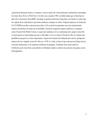 experiencia húmana, humor y romance, y fue el sujeto de varias peliculas anchamente estrenadas,
tal como Beat Street y Wild Style. En todo caso, pasado 1984, no había duda que el hip-hop no
paró de evolucionar. Run-DMC intrudujo la guitarra eléctrica al hip-hop, con fuertes vocales que
los separó de la onda festiva que hasta entonces compuso el estilo. Empezó aparecer en forma de
LP (33 RPM) con diez canciones por disco. Electrofunk incorporaba una mas experimental
música electrónica sin dejar de ser bailable. Entonces surgieron raperos políticos y enojados,
como Chuck D de Public Enemy. Luego esta tendencia vió su contrareacción: grupos como De
La Soul quien se interesaban por paz y felicidad. A la vez, hacia el fin de los 80, el violento rap
pandillero (gangster) se hizo importante. Aquel movimiento fue liderado por suaves, peligrosos
raperos de Los Angeles como Dr. Dre (ex- N.W.A.). Hoy en dia el rap underground (bajo tierra),
un estilo intelectual, es la respuesta estilística al gangster. También tiene tierra natal en
California, pero más bien concentrado en Oakland, donde se ubican las carreras de grupos como
Hieroglyphics.




                                                                                                      3
 