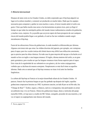 3. Historia internacional


Despues de tanto exito en los Estados Unidos, no debe sorprender que el hip-hop adquirió un
lugar en la cultura mundial, y comenzó ser producido en mucho lados. Dado que los equipos
necesarios para componer y grabar no eran muchos o caros, el tercer mundo adotó el estilo con
gusto. Claro que había mucho mas aceso a las herramientas en países ricos, pero ya llegó el
tiempo en que todas las metrópolis pobres del mundo tienen rudimentarios estudios de grabación,
y muchas veces, mejores. Es ya posible que un joven rapero de buen prospecto de casi cualquier
rincon del mundo podría llegar a ser grabado, el cual no fue tan verdadero cuando surgió
inicialmente el hip-hop.


Fuera de las ubicaciones físicas de grabaciones, la onda mundial se diferenciaba por idiomas.
Algunas convienen más que otras: las silabas discretas del japonés, por ejemplo, son ventajosas
para el rapeo; pero las vocales tonícas del chinés hacen muy difícil una inflección consistente,
que es preciso para las obras rítmicas. En todo caso la gran mayoria del rap que se ha hecho en el
mundo se hizo en inglés o una lengua romance. El inglés, idioma materno del estilo, es en gran
parte germánico, pero resulta ser que las lenguas romances tiene forma superior para el rapeo.
Esta viene de la regularidad de sus substantivos con género y de las varias conjugaciones
verbales que se declinan de manera semejante. Simplemente es más facil rimar en aquellos
idiomas. Dado esto es natural que el hip-hop romance no tiene rival entre las familias
lingüisticas.


La cultura del hip-hop en Francia es la mejor desarollado afuera de los Estados Unidos. Al
parecer, francés fue la primera lengua en que fue grabado rap después del inglés; aquellas
grabaciones empezaron lanzarse en 1982: la primera canción, un lado B por un tal Be-side, fue
“Change de Beat”.3 Árabes, negros, y blancos, nativos e inmigrantes, han participado en armar
un ambiente muy vivo en Francia. Abarca las grabaciones largas, duras y metículas del grupo
marsellés IAM, y el rap suave y erudito de MC Solaar, senegalés, poseedor de una maestría, y tal
vez el rapero no angloparlante más famoso del mundo.


3 Prevos, página 714.

                                                                                                   5
 