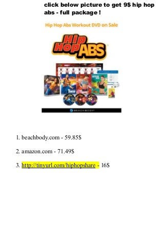 1. beachbody.com - 59.85$
2. amazon.com - 71.49$
3. http://tinyurl.com/hiphopshare - 16$
click below picture to get 9$ hip hop
abs - full package !
 