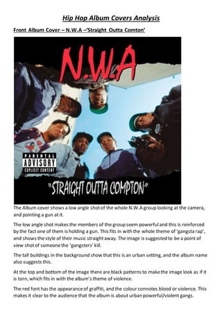 Hip Hop Album Covers Analysis
Front Album Cover – N.W.A –‘Straight Outta Comton’
The Album cover shows a low angle shotof the whole N.W.A group looking at the camera,
and pointing a gun at it.
The low angle shot makes the members of the group seem powerfuland this is reinforced
by the fact one of them is holding a gun. This fits in with the whole theme of ‘gangsta rap’,
and shows thestyle of their music straightaway. The image is suggested to be a point of
view shotof someonethe ‘gangsters’ kill.
The tall buildings in the background show thatthis is an urban setting, and the album name
also suggests this.
At the top and bottom of the image there are black patterns to makethe image look as if it
is torn, which fits in with the album’s theme of violence.
The red font has the appearanceof graffiti, and the colour connotes blood or violence. This
makes it clear to the audience that the album is about urban powerful/violent gangs.
 