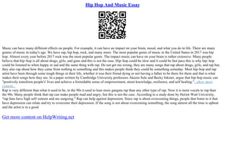 Hip Hop And Music Essay
Music can have many different effects on people. For example, it can have an impact on your brain, mood, and what you do in life. There are many
genres of music in today's age. We have rap, hip hop, rock, and many more. The most popular genre of music in the United States in 2017 was hip
hop. Almost every year before 2017 rock was the most popular genre. The impact music can have on your brain is rather extensive. Many people
believe that hip–hop is all about drugs, girls, and guns and this is not the case. Hip–hop could be slow and it could be fast pace this is why hip–hop
could be listened to when happy or sad and the same thing with rap. Do not get me wrong, they are many songs that rap about drugs, girls, and rap but,
they also rap about how they came from nothing to something and this makes people think they could be something someday. Most hip–hop and rap
artist have been through some tough things in their life, whether it was their friend dying or not having a father to be there for them and that is what
makes their songs how they are. In a paper written by Cambridge University professors Akeem Sule and Becky Inkster, argue that hip–hop music can
"positively transform people's' lives and achieve a formidable sense of empowerment, street knowledge, resilience, and self healing."...show more
content...
Rap is very different than what it used to be, in the 90s it used to lean more gangsta rap than any other type of rap. Now it is more vocals to rap than
the 90s. Many people think that rap can make people mad and angry, but this is not the case. According to a study done by Heriot–Watt University,
"rap fans have high self–esteem and are outgoing." Rap can help against depression. Since rap is about overcoming things, people that listen to it that
have depression can relate and try to overcome their depression. If the song is not about overcoming something, the song almost all the time is upbeat
and the artist is in a good
Get more content on HelpWriting.net
 