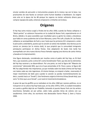 emular sonidos de percusión o instrumentos propios de la música rap con la boca. Los
practicantes de esta faceta se conocen como human beatbox o beatboxers. Se originó
este arte en la época de los 80 porque los raperos no tenían suficiente dinero para
comprar equipos de audio, entonces empezaron a imitarlos con la boca.
Orígenes
El hip hop como música surgió a finales de los años 1950, cuando las fiestas callejeras o
“block parties” se volvieron frecuentes en la ciudad de Nueva York, especialmente en el
Bronx, debido a lo poco accesibles que resultaban para su gente los clubes y discotecas
que había en zonas pudientes de la Gran Manzana, como The Loft y Studio 54. Las fiestas
callejeras se acompañaban de funk y soul, hasta que los primeros DJ’s empezaron a aislar
la percusión y extenderla, puesto que la canción se volvía más bailable. Esta técnica ya era
común en Jamaica (en la música dub), lo que propició que la comunidad inmigrante
jamaiquina participase en dichas fiestas. Esta adaptación de beats más tarde fue
acompañada con otra nueva técnica fresca llamada rapping (una técnica de canto rítmica
y basada en la improvisación).
Una figura destacada, considerada por muchos como el padre del hip hop, es DJ Kool
Herc, que ocasionó, junto a otros DJ’s como Grandmaster Flash, que dos de los elementos
del hip hop nacieran y se desarrollaran. Por una parte, se creó la figura del “Maestro de
ceremonias” (abreviado MC), que era el que presentaba al DJ. Poco a poco, la figura del
MC fue adquiriendo más importancia, ya que recitaba sobre los beats (ritmos de hip-hop)
con textos cada vez más ingeniosos. Al mismo tiempo, se empezó a bailar, reservando el
mejor movimiento de baile para cuando la canción se paraba momentáneamente (es
decir, cuando hacía un “break”). Este fenómeno originó el término B-boy (break-boy), que
sería “el chico que usa el break”, y así nació el movimiento breakdance.
A pesar de que los graffitis ya se realizaban en los años 1960 por razones políticas, no se
incluyeron en la cultura hip hop hasta que, en los años 1970 y 1971, la ciudad innovadora
en cuanto a grafitis dejó de ser Filadelfia, tomando el puesto Nueva York con los writers
(escritores), llamados así por pintar, sobre todo, grandes letras de colores con sus
seudónimos. Entre ellos, los escritores más destacados fueron Phase 2, Seen y Futura
2000.
 