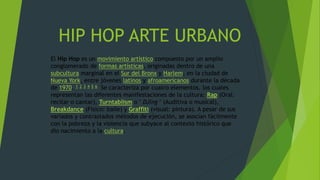 HIP HOP ARTE URBANO
El Hip Hop es un movimiento artístico compuesto por un amplio
conglomerado de formas artísticas, originadas dentro de una
subcultura marginal en el Sur del Bronx y Harlem, en la ciudad de
Nueva York, entre jóvenes latinos y afroamericanos durante la década
de 1970. 1 2 3 4 5 6 Se caracteriza por cuatro elementos, los cuales
representan las diferentes manifestaciones de la cultura: Rap (Oral:
recitar o cantar), Turntablism o " DJing " (Auditiva o musical),
Breakdance (Físico: baile) y Graffiti (visual: pintura). A pesar de sus
variados y contrastados métodos de ejecución, se asocian fácilmente
con la pobreza y la violencia que subyace al contexto histórico que
dio nacimiento a la cultura.
 