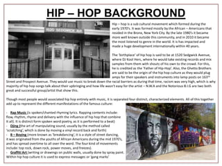 HIP – HOP BACKGROUND
Hip – hop is a sub cultural movement which formed during the
early 1970’s. It was formed mostly by the African – Americans that
resided in the Bronx, New York City. By the late 1980’s it became
more well known outside this community, and in 2010 it became
the most listened to genre in the world. It is has impacted and
made a huge development internationally within 40 years.
The ‘birthplace’ of hip hop is said to be at 1520 Sedgwick Avenue,
where DJ Kool Herc, where he would take existing records and mix
samples from them with shouts of his own to the crowd. For this,
he is credited as the ‘Father of Hip-Hop’. Also, the Ghetto Brothers
are said to be the origin of the hip hop culture as they would plug
amps for their speakers and instruments into lamp posts on 163rd
Street and Prospect Avenue. They would use music to break down the racial barriers as during that time, racism was very high, which is why
majority of hip hop songs talk about their upbringing and how life wasn't easy for the artist – N.W.A and the Notorious B.I.G are two both
great and successful group/artist that show this.
Though most people would associated hip hop entirely with music, it is separated four distinct, characterized elements. All of this together
add up to represent the different manifestations of the famous culture:
- Rap Music (is spoken/chanted rhyming lyrics. Rapping contents include:
flow, rhythm, rhyme and delivery with the influence of hip hop that combine
It all). It is distinct form spoken word poetry, as it is performed to a beat)
- Djing (the art of manipulating sound, usually by the method called
‘scratching’, which is done by moving a vinyl record back and forth)
- B – Boying (more known as ‘breakdancing’, it is a style of street dancing,
it was originated from the youths of African Americans during the mid 1970’s,
and has spread overtime to all over the word. The four kind of movements
include: top rock, down rock, power moves, and freezes).
- Graffiti Art (writing or drawings on public walls, usually done by spray paint.
Within hip hop culture it is used to express messages or ‘gang marks’
 