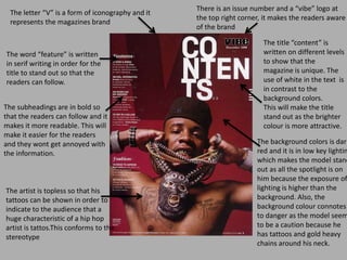 The letter “V” is a form of iconography and it
represents the magazines brand
The artist is topless so that his
tattoos can be shown in order to
indicate to the audience that a
huge characteristic of a hip hop
artist is tattos.This conforms to the
stereotype
The title “content” is
written on different levels
to show that the
magazine is unique. The
use of white in the text is
in contrast to the
background colors.
This will make the title
stand out as the brighter
colour is more attractive.
The word “feature” is written
in serif writing in order for the
title to stand out so that the
readers can follow.
The subheadings are in bold so
that the readers can follow and it
makes it more readable. This will
make it easier for the readers
and they wont get annoyed with
the information.
The background colors is dark
red and it is in low key lightin
which makes the model stand
out as all the spotlight is on
him because the exposure of
lighting is higher than the
background. Also, the
background colour connotes
to danger as the model seem
to be a caution because he
has tattoos and gold heavy
chains around his neck.
There is an issue number and a “vibe” logo at
the top right corner, it makes the readers aware
of the brand
 