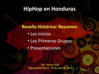 HipHop en Honduras
Reseña Histórica: Resumen
• Los Inicios
• Los Primeros Grupos
• Presentaciones
Por: Jackzo SQO
Tegucigalpa, M.D.C. 19 de Julio de 2013
 