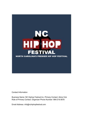 Contact Information
Business Name: NC Hiphop Festival Inc. Primary Contact: Alicia Vick
Role of Primary Contact: Organizer Phone Number: 984-219-3678
Email Address: info@nchiphopfestival.com
Hiphop Festival Platform
Director of Partnerships Phone Number +1 984-219-3678
Address: 401 W Geer Street, Durham, NC 27701
 
