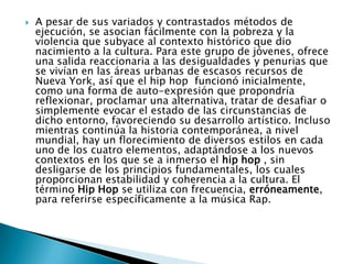  A pesar de sus variados y contrastados métodos de
ejecución, se asocian fácilmente con la pobreza y la
violencia que subyace al contexto histórico que dio
nacimiento a la cultura. Para este grupo de jóvenes, ofrece
una salida reaccionaria a las desigualdades y penurias que
se vivían en las áreas urbanas de escasos recursos de
Nueva York, así que el hip hop funcionó inicialmente,
como una forma de auto-expresión que propondría
reflexionar, proclamar una alternativa, tratar de desafiar o
simplemente evocar el estado de las circunstancias de
dicho entorno, favoreciendo su desarrollo artístico. Incluso
mientras continúa la historia contemporánea, a nivel
mundial, hay un florecimiento de diversos estilos en cada
uno de los cuatro elementos, adaptándose a los nuevos
contextos en los que se a inmerso el hip hop , sin
desligarse de los principios fundamentales, los cuales
proporcionan estabilidad y coherencia a la cultura. El
término Hip Hop se utiliza con frecuencia, erróneamente,
para referirse específicamente a la música Rap.
 
