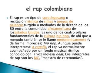  El rap es un tipo de sprechgesang o
recitación rítmica de rimas y juegos de
palabrassurgido a mediados de la década de los
80 entre la comunidad afroamericana de
losEstados Unidos. Es uno de los cuatro pilares
fundamentales de la cultura hip hop, de ahí que a
menudo también se le llame metonímicamente (y
de forma imprecisa) hip hop. Aunque puede
interpretarse a capella, el rap va normalmente
acompañado por un fondo musical rítmico
conocido con la voz inglesa beat. Los intérpretes
de rap son los MC, “maestro de ceremonias”.
 