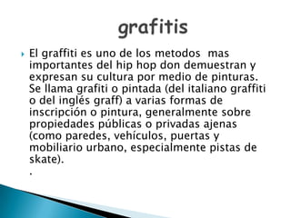  El graffiti es uno de los metodos mas
importantes del hip hop don demuestran y
expresan su cultura por medio de pinturas.
Se llama grafiti o pintada (del italiano graffiti
o del inglés graff) a varias formas de
inscripción o pintura, generalmente sobre
propiedades públicas o privadas ajenas
(como paredes, vehículos, puertas y
mobiliario urbano, especialmente pistas de
skate).
.
 