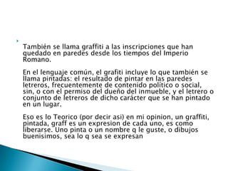 
También se llama graffiti a las inscripciones que han
quedado en paredes desde los tiempos del Imperio
Romano.
En el lenguaje común, el grafiti incluye lo que también se
llama pintadas: el resultado de pintar en las paredes
letreros, frecuentemente de contenido político o social,
sin, o con el permiso del dueño del inmueble, y el letrero o
conjunto de letreros de dicho carácter que se han pintado
en un lugar.
Eso es lo Teorico (por decir asi) en mi opinion, un graffiti,
pintada, graff es un expresion de cada uno, es como
liberarse. Uno pinta o un nombre q le guste, o dibujos
buenisimos, sea lo q sea se expresan
 