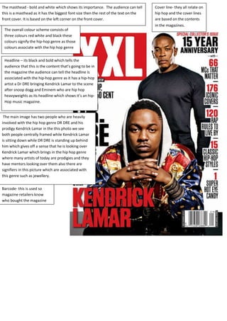 The masthead - bold and white which shows its importance. The audience can tell 
this is a masthead as it has the biggest font size then the rest of the text on the 
front cover. It is based on the left corner on the front cover. 
The overall colour scheme consists of 
three colours red white and black these 
colours signify the hip-hop genre as those 
colours associate with the hip hop genre 
Headline – its black and bold which tells the 
audience that this is the content that’s going to be in 
the magazine the audience can tell the headline is 
associated with the hip-hop genre as it has a hip-hop 
artist a Dr DRE bringing Kendrick Lamar to the scene 
after snoop dogg and Eminem who are hip hop 
heavyweights as its headline which shows it’s an hip- 
Hop music magazine. 
The main image has two people who are heavily 
involved with the hip hop genre DR DRE and his 
prodigy Kendrick Lamar in the this photo we see 
both people centrally framed while Kendrick Lamar 
is sitting down while DR DRE is standing up behind 
him which gives off a sense that he is looking over 
Kendrick Lamar which brings in the hip hop genre 
where many artists of today are prodigies and they 
have mentors looking over them also there are 
signifiers in this picture which are associated with 
this genre such as jewellery. 
Barcode- this is used so 
magazine retailers know 
who bought the magazine 
Cover line- they all relate on 
hip hop and the cover lines 
are based on the contents 
in the magazines. 
