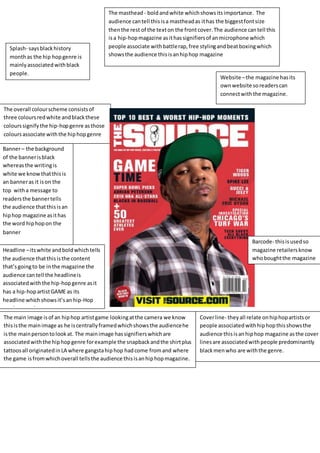 The masthead - bold and white which shows its importance. The 
audience can tell this is a masthead as it has the biggest font size 
then the rest of the text on the front cover. The audience can tell this 
is a hip-hop magazine as it has signifiers of an microphone which 
people associate with battle rap, free styling and beat boxing which 
shows the audience this is an hip hop magazine 
Splash- says black history 
month as the hip hop genre is 
mainly associated with black 
people. 
The overall colour scheme consists of 
three colours red white and black these 
colours signify the hip-hop genre as those 
colours associate with the hip hop genre 
Banner – the background 
of the banner is black 
whereas the writing is 
white we know that this is 
an banner as it is on the 
top with a message to 
readers the banner tells 
the audience that this is an 
hip hop magazine as it has 
the word hip hop on the 
banner 
Headline – its white and bold which tells 
the audience that this is the content 
that’s going to be in the magazine the 
audience can tell the headline is 
associated with the hip-hop genre as it 
has a hip-hop artist GAME as its 
headline which shows it’s an hip-Hop 
music magazine. 
The main image is of an hip hop artist game looking at the camera we know 
this is the main image as he is centrally framed which shows the audience he 
is the main person to look at. The main image has signifiers which are 
associated with the hip hop genre for example the snapback and the shirt plus 
tattoos all originated in LA where gangsta hip hop had come from and where 
the game is from which overall tells the audience this is an hip hop magazine. 
Website – the magazine has its 
own website so readers can 
connect with the magazine. 
Barcode- this is used so 
magazine retailers know 
who bought the magazine 
Cover line- they all relate on hip hop artists or 
people associated with hip hop this shows the 
audience this is an hip hop magazine as the cover 
lines are associated with people predominantly 
black men who are with the genre. 
