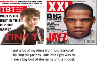 I got a lot of my ideas from ‘professional’
Hip Hop magazines. One idea I got was to
have a big font of the name of the model.

 