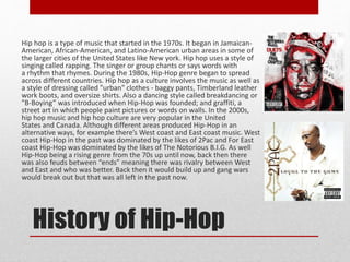 History of Hip-Hop
Hip hop is a type of music that started in the 1970s. It began in Jamaican-
American, African-American, and Latino-American urban areas in some of
the larger cities of the United States like New york. Hip hop uses a style of
singing called rapping. The singer or group chants or says words with
a rhythm that rhymes. During the 1980s, Hip-Hop genre began to spread
across different countries. Hip hop as a culture involves the music as well as
a style of dressing called "urban" clothes - baggy pants, Timberland leather
work boots, and oversize shirts. Also a dancing style called breakdancing or
"B-Boying” was introduced when Hip-Hop was founded; and graffiti, a
street art in which people paint pictures or words on walls. In the 2000s,
hip hop music and hip hop culture are very popular in the United
States and Canada. Although different areas produced Hip-Hop in an
alternative ways, for example there’s West coast and East coast music. West
coast Hip-Hop in the past was dominated by the likes of 2Pac and For East
coast Hip-Hop was dominated by the likes of The Notorious B.I.G. As well
Hip-Hop being a rising genre from the 70s up until now, back then there
was also feuds between “ends” meaning there was rivalry between West
and East and who was better. Back then it would build up and gang wars
would break out but that was all left in the past now.
 