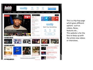 This is a Hip-hop page
which gives different
options such as
videos, News,
features etc…
This website is for the
fans to keep up with
the artists new videos
or interviews.
 