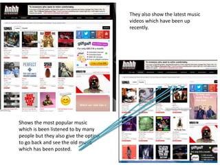 They also show the latest music
videos which have been up
recently.
Shows the most popular music
which is been listened to by many
people but they also give the option
to go back and see the old music
which has been posted.
 