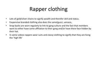 Rapper clothing
• Lots of gold/silver chains to signify wealth and therefor skill and status.
• Exspensive branded clothing also does the same(gucci, versace,
• Snap backs are worn regularly to link to gang culture and the fact that members
want to either have some affiliation to their gang and/or have there face hidden by
their hat.
• In some videos rappers wear suits and classy clothing to signify that they are living
the ‘high life’
 