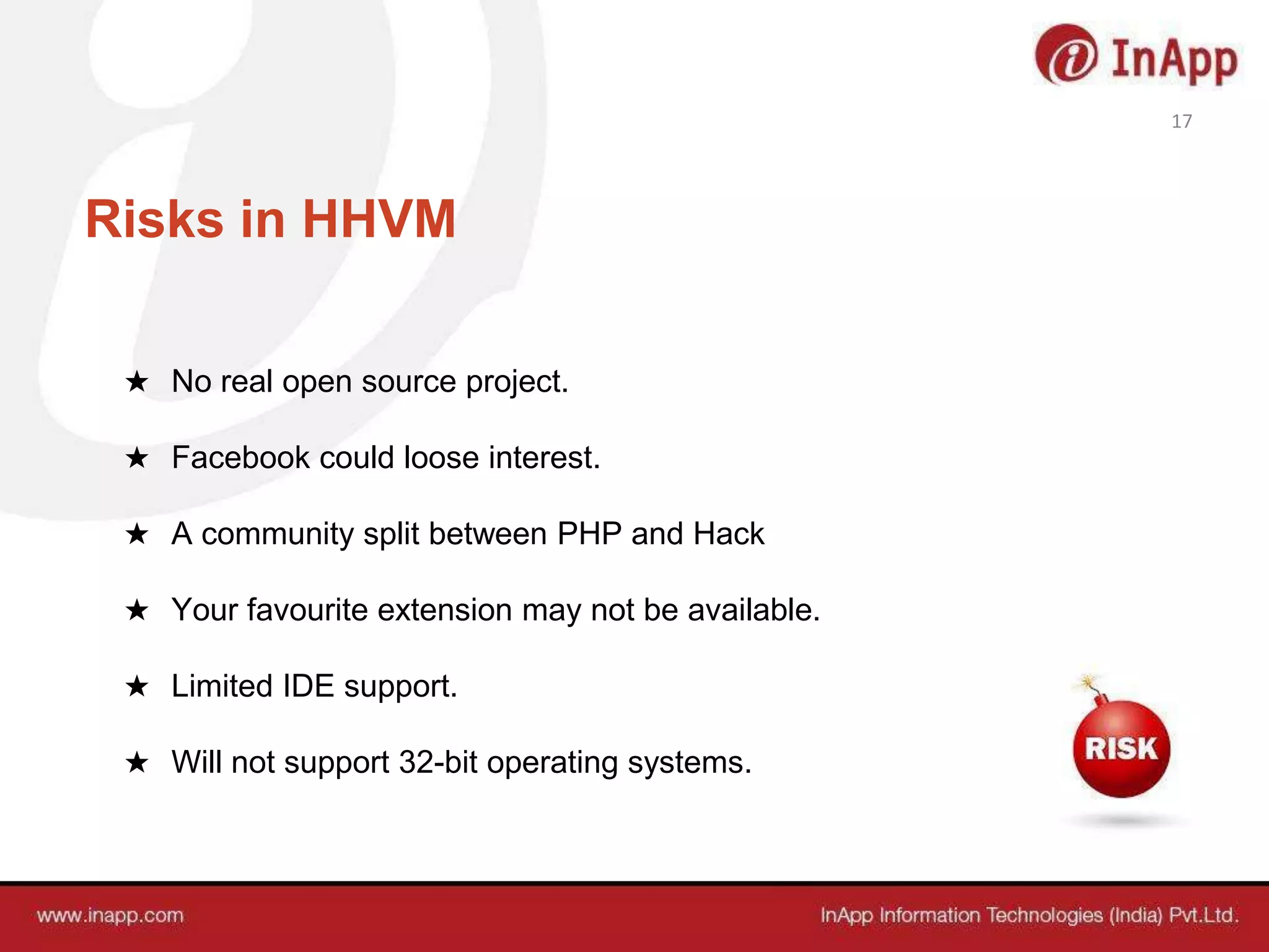 Risks in HHVM
★ No real open source project.
★ Facebook could loose interest.
★ A community split between PHP and Hack
★ Your favourite extension may not be available.
★ Limited IDE support.
★ Will not support 32-bit operating systems.
17
 