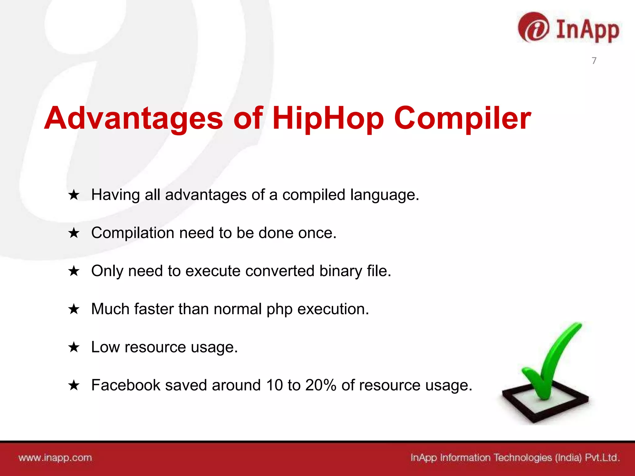 Advantages of HipHop Compiler
★ Having all advantages of a compiled language.
★ Compilation need to be done once.
★ Only need to execute converted binary file.
★ Much faster than normal php execution.
★ Low resource usage.
★ Facebook saved around 10 to 20% of resource usage.
7
 