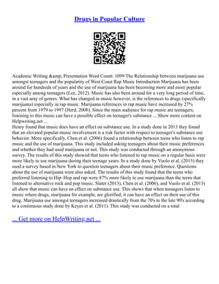 Drugs in Popular Culture
Academic Writing &amp; Presentation Word Count: 1099 The Relationship between marijuana use
amongst teenagers and the popularity of West Coast Rap Music Introduction Marijuana has been
around for hundreds of years and the use of marijuana has been becoming more and more popular
especially among teenagers (Lee, 2012). Music has also been around for a very long period of time,
in a vast aray of genres. What has changed in music however, is the references to drugs (specifically
marijuana) especially in rap music. Marijuana references in rap music have increased by 27%
percent from 1979 to 1997 (Herd, 2008). Since the main audience for rap music are teenagers,
listening to this music can have a possible effect on teenager's substance ... Show more content on
Helpwriting.net ...
Henry found that music does have an effect on substance use. In a study done in 2013 they found
that an elevated popular music involvement is a risk factor with respect to teenager's substance use
behavior. More specifically, Chen et al. (2006) found a relationship between teens who listen to rap
music and the use of marijuana. This study included asking teenagers about their music preferences
and whether they had used marijuana or not. This study was conducted through an anonymous
survey. The results of this study showed that teens who listened to rap music on a regular basis were
more likely to use marijuana during their teenage years. In a study done by Vuolo et al. (2013) they
used a survey based in New York to question teenagers about their music preference. Questions
about the use of marijuana were also asked. The results of this study found that the teens who
preferred listening to Hip–Hop and rap were 87% more likely to use marijuana than the teens that
listened to alternative rock and pop music. Slater (2013), Chen et al. (2006), and Vuolo et al. (2013)
all show that music can have an effect on substance use. This shows that when teenagers listen to
music where drugs, marijuana for example, are glorified, it can have an effect on their use of this
drug. Marijuana use amongst teenagers increased drastically from the 70's to the late 90's according
to a continuous study done by Keyes et al. (2011). This study was conducted on a total
... Get more on HelpWriting.net ...
 