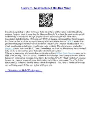 Gangster / Gangsta Rap, A Hip-Hop Music
Gangster/Gangsta Rap is a hip–hop music that it has a theme and has lyrics on the lifestyle of a
gangster. Gangster music is more than the "Gangster lifestyle" it is about the artists getting people
see the reality of society and through gangster rap that is how they got their point across.
Gangsta rap started in the late 1980s and early 1990's, it became a dominant lifestyle in the genre.
Ice–T was the first to release a gangsta rap song which was 6 in the mornin'. N.W.A was the first
group to make gangsta rap known when the album Straight Outta Compton was released in 1988,
which was about protest of police brutality and racial profiling. The artist who was involved in
gangsta rap were, Notorious B.I.G., Tupac, Snoop Dogg, Ice.T and etc. Gangsta rap was considered
to be similar to narcocorrido genre that is played in northern Mexico.
N.W.A was a rap group who became known when their album Straight Outta Compton came out in
1988. N.W.A's song "Fuck Tha Police," from their album Straight Outta Compton became popular
because it's controversial message. Some people did not find, N.W.A's " Fuck Tha Police" amusing
because they thought it was, offensive. While others had different opinions on "Fuck Tha Police."
For example, a Minnesota attorney named Hubert Humphrey III said, "This is frankly offensive to
me, and to any parent–If they were to hear and know what
... Get more on HelpWriting.net ...
 