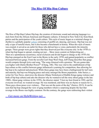 The Rise Of Hip Hop Culture
The Rise of Hip Hop Culture Hip hop, the creation of electronic sound and enticing language is a
style born from the African American and Hispanic cultures. It formed in New York City from block
parties and the participation of the youth culture. This style of music began as a minimal change in
rhythm to a globally popular culture consisting of graffiti art, dancing, and music. Hip hop was not
only a type of tasteful music, but it also became a benchmark in history. When this style of music
was created, it served as an outlet for those who did not have a voice, particularly the minority
groups. These groups were given rights that they deserved just like everyone else. In the 1970's is
when hip hop began to spread, creating not just ... Show more content on Helpwriting.net ...
Then on a spontaneous occurrence, racial exclusion and divide began to change as the 1970's hit.
Hip hop emerged on the East Coast in the Bronx in the early 1970's and gained popularity as conflict
increased between gangs. From the novella Can't Stop Won't Stop, Jeff Chang describes that gangs
would compete through lyrics and song, "The song climaxed with a promise: 'We are gonna take
you higher with Ghetto Brother Power!'" (Chang, 106). This was vital to the establishment of hip
hop culture as this conflict between gangs influenced a yearning for competition, thus allowing for
hip hop to be explored and practiced. While these gangs may have been a battleground for turf wars
and anarchy, hip hop was bringing peace and unity amongst the Bronx population. John Surico, a
writer for Vice News, interviews the director (Shane Nicholson) of Rubble Kings (gang violence and
birth of hip hop culture) and asks the director why he wanted to tell the story about gangs in the late
1900's. About gang violence in the 1970's, the director stated, "I lost my best friend in 1992, and for
everyone involved, we wanted revenge. He was murdered, and there was no rhyme or reason for it...
These guys chose peace over violence... That was not the norm of the day" (Surico, 2015). It can be
seen that hip hop changed the view of gang members which is surprising despite the fact that
revenge in the Bronx was highly common. On the contrary, the gangs were redirecting their violent
... Get more on HelpWriting.net ...
 