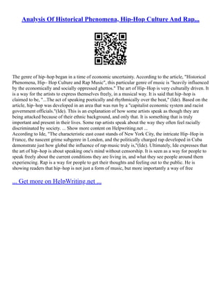 Analysis Of Historical Phenomena, Hip-Hop Culture And Rap...
The genre of hip–hop began in a time of economic uncertainty. According to the article, "Historical
Phenomena, Hip– Hop Culture and Rap Music", this particular genre of music is "heavily influenced
by the economically and socially oppressed ghettos." The art of Hip–Hop is very culturally driven. It
is a way for the artists to express themselves freely, in a musical way. It is said that hip–hop is
claimed to be, "...The act of speaking poetically and rhythmically over the beat," (Ide). Based on the
article, hip–hop was developed in an area that was run by a "capitalist economic system and racist
government officials."(Ide). This is an explanation of how some artists speak as though they are
being attacked because of their ethnic background, and only that. It is something that is truly
important and present in their lives. Some rap artists speak about the way they often feel racially
discriminated by society. ... Show more content on Helpwriting.net ...
According to Ide, "The characteristic east coast stands of New York City, the intricate Hip–Hop in
France, the nascent grime subgenre in London, and the politically charged rap developed in Cuba
demonstrate just how global the influence of rap music truly is,"(Ide). Ultimately, Ide expresses that
the art of hip–hop is about speaking one's mind without censorship. It is seen as a way for people to
speak freely about the current conditions they are living in, and what they see people around them
experiencing. Rap is a way for people to get their thoughts and feeling out to the public. He is
showing readers that hip–hop is not just a form of music, but more importantly a way of free
... Get more on HelpWriting.net ...
 