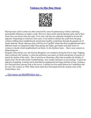 Violence In Hip Hop Music
Hip hop music and its artists are often criticized by some for glamorizing violence and being
questionable influences on today's youth. However, these artists and the dancing styles tied to their
music have not always been the same. In its roots, hip hop was originally designed to do just the
opposite. Originating on America's East coast, it was meant to distract the youth from the gang
violence riddling their neighborhoods and promote healthy competition through the popular art of
'break–dancing'. Break–dancing along with the art of 'graffiti' meant that these neighborhoods had a
different means of competition rather than getting into fights, gun battles and other forms of
violence to decide which neighborhood was better. As the rhythmic beats ... Show more content on
Helpwriting.net ...
Boogaloo Sam and his crew the Electric Boogaloo's are credited as being the first to 'pop'. Popping,
often confused with 'locking', is when the performer uses quick yet fluid contractions of muscles to
match the rhythm of the music. This in turn has an illusionary effect that resembles the fluidity of
liquid water. On the other hand, Cambellocking– now usually referred to as just locking– is quite the
opposite of popping. Locking can be described as popping but for longer periods of time, creating a
less fluid and more staccato look to the moves. Locking was first made famous by Cambellock and
his crew The Lockers in 1969. Other street styles have developed from the western coast of the
United States, also.
... Get more on HelpWriting.net ...
 