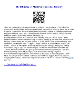 The Influence Of Music On The Music Industry
Music has always had an effect on people on their culture. From Jazz in the 1920's to Rap just
starting up in the late 1980's. Different genres of music have different effects on people and no genre
is specific to any culture. There are a variety of people that are affected by various genres of music
that you would least expect and it's helping expand the music industry greatly. I believe the most
influential genre of music in my opinion is Hip Hop/Rap.
Hip Hop/Rap started from block parties in New York City in the late 70's. MC's paid DJ's to
introduce them to crowds and to also to keep the crowds pumped up and entertained. The DJ's came
into play after each song and they were the ones to try and get the crowd involved and keep them
entertained. The Sugarhill Gang's "Rapper's Delight," released in 1979 and Kurtis Blow's "The
Breaks," released in 1980 opened up the Hip Hop industry and really got things going for Rap.
Kurtis Blows song hit top 5 and it also went gold. Hip hop and Rap started as a voice for the
African– American community but quickly came to represent an entire generation. From these
humble beginnings almost 40 years ago, a multi–billion dollar industry has grown.
However, this musical genre has not come without its challenges. In the 90's Rap in the United
States was strongly divided between East Coast and West Coast Rappers.West Coast came out
swinging first when Ice– T released a song "6 in the mornin'" which was considered the first gangsta
rap song
... Get more on HelpWriting.net ...
 