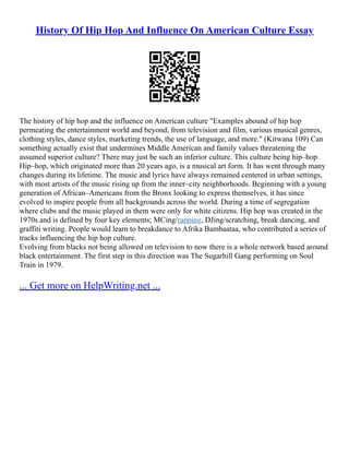 History Of Hip Hop And Influence On American Culture Essay
The history of hip hop and the influence on American culture "Examples abound of hip hop
permeating the entertainment world and beyond, from television and film, various musical genres,
clothing styles, dance styles, marketing trends, the use of language, and more." (Kitwana 109) Can
something actually exist that undermines Middle American and family values threatening the
assumed superior culture? There may just be such an inferior culture. This culture being hip–hop.
Hip–hop, which originated more than 20 years ago, is a musical art form. It has went through many
changes during its lifetime. The music and lyrics have always remained centered in urban settings,
with most artists of the music rising up from the inner–city neighborhoods. Beginning with a young
generation of African–Americans from the Bronx looking to express themselves, it has since
evolved to inspire people from all backgrounds across the world. During a time of segregation
where clubs and the music played in them were only for white citizens. Hip hop was created in the
1970s and is defined by four key elements; MCing/rapping, DJing/scratching, break dancing, and
graffiti writing. People would learn to breakdance to Afrika Bambaataa, who contributed a series of
tracks influencing the hip hop culture.
Evolving from blacks not being allowed on television to now there is a whole network based around
black entertainment. The first step in this direction was The Sugarhill Gang performing on Soul
Train in 1979.
... Get more on HelpWriting.net ...
 