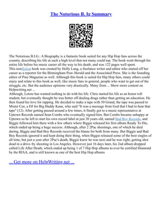 The Notorious B. Ig Summary
The Notorious B.I.G.: A Biography is a fantastic book suited for any Hip Hop fans across the
country, describing his life at such a high level that not many could top. The book went through his
entire life before his music career all the way to his death, and was 122 pages well spent.
This nonfiction book was created by Holly Lang, a freelance writer and editor who started off her
career as a reporter for the Birmingham Post–Herald and the Associated Press. She is the founding
editor of Pine Magazine as well. Although this book is suited for Hip Hop fans, many others could
enjoy and relate to this book as well, like music fans in general, people who want to get out of the
struggle, etc. But the audience opinions vary drastically. Many from ... Show more content on
Helpwriting.net ...
Although, Letore has wanted nothing to do with his life. Chris started his life as an honor roll
student, but eventually thought he was better off dealing drugs rather than getting an education. He
then found his love for rapping. He decided to make a tape with 50 Grand, the tape was passed to
Mister Cee, a DJ for Big Daddy Kane, who said "It was a message from God that I had to hear that
tape" (12). After getting passed around a few times, it finally got to a music representative at
Uptown Records named Sean Combs who eventually signed him. But Combs became unhappy at
Uptown so he left to start his own record label at just 20 years old, named Bad Boy Records, and
Biggie followed him there with a few others where Biggie released his first album Ready To Die,
which ended up being a huge success. Although, after 2 2Pac shootings, one of which he died
during, Biggie and Bad Boy Records received the blame for both from many. But Biggie and Bad
Boy Records ignored it and kept doing their thing, when Biggie released some of the best singles of
all time, but just a year after 2Pac's death, Biggie knew he was next and he was right, getting shot
dead in a drive–by shooting in Los Angeles. However just 16 days later, his 2nd album dropped
called Life After Death, which ended up being 1 of 7 Hip Hop albums to ever be certified Diamond
by the RIAA, and is still known as one of the best Hip Hop albums
... Get more on HelpWriting.net ...
 
