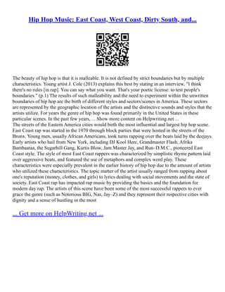 Hip Hop Music: East Coast, West Coast, Dirty South, and...
The beauty of hip hop is that it is malleable. It is not defined by strict boundaries but by multiple
characteristics. Young artist J. Cole (2013) explains this best by stating in an interview, "I think
there's no rules [in rap]. You can say what you want. That's your poetic license: to test people's
boundaries." (p.1) The results of such malleability and the need to experiment within the unwritten
boundaries of hip hop are the birth of different styles and sectors/scenes in America. These sectors
are represented by the geographic location of the artists and the distinctive sounds and styles that the
artists utilize. For years the genre of hip hop was found primarily in the United States in these
particular scenes. In the past few years, ... Show more content on Helpwriting.net ...
The streets of the Eastern America cities would birth the most influential and largest hip hop scene.
East Coast rap was started in the 1970 through block parties that were hosted in the streets of the
Bronx. Young men, usually African Americans, took turns rapping over the beats laid by the deejays.
Early artists who hail from New York, including DJ Kool Herc, Grandmaster Flash, Afrika
Bambaataa, the Sugarhill Gang, Kurtis Blow, Jam Master Jay, and Run–D.M.C., pioneered East
Coast style. The style of most East Coast rappers was characterized by simplistic rhyme pattern laid
over aggressive beats, and featured the use of metaphors and complex word play. These
characteristics were especially prevalent in the earlier history of hip hop due to the amount of artists
who utilized these characteristics. The topic matter of the artist usually ranged from rapping about
one's reputation (money, clothes, and girls) to lyrics dealing with social movements and the state of
society. East Coast rap has impacted rap music by providing the basics and the foundation for
modern day rap. The artists of this scene have been some of the most successful rappers to ever
grace the genre (such as Notorious BIG, Nas, Jay–Z) and they represent their respective cities with
dignity and a sense of hustling in the most
... Get more on HelpWriting.net ...
 