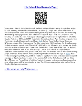 Old School Rap Research Paper
Music is the "vocal or instrumental sounds (or both) combined in such a way as to produce beauty
of form, harmony, and expression of emotion," as stated by Google. As a result, many forms of
music are produced. Music is divided into three groups: Hip Hop/ Rap, R&B/Soul, and World. Hip
Hop and Rap are segregated into three subtopics: East coast, West Coast, and Old School. East
Coast rap is based in the New York region with an aggressive tone enclosing hard beats. Artist like
Nas, the Notorious B.I.G., and DMX characterize this culture of rap. West Coast rap originates from
California with a laid back sound resembling a funk rhythm. Tupac Shakur, Snoop Dogg, and
N.W.A are eminent West Coast rappers. The third group is the Old School rap. Old School rap were
the first rap groups coming in the 70's and 80's. Old School rap followed a strict pattern, had simple
raps, and were created to interpret a good time. Grandmaster Flash, Run–D.M.C, and The Sugarhill
Gang were prominent artist in this branch of rap. ... Show more content on Helpwriting.net ...
R&B/Soul are severed into three groups: Funk, Neo Soul, and Motown. Funk is described as mixing
gospel with tribal. James Brown, Prince, and George Clinton ruled over this style of music. Neo–
Soul is contemporary R&B, soul, and Hip–Hop fused together. Neo Soul holds deeper meaning and
messages in their lyrics. Famous artist of this genre include Eryka Badu, Lauren Hill, and Alicia
Keys. Motown is a Pop and Soul hybrid, that begin in Michigan. Motown's sound can be described
as an upbeat tempo with lyrics pertaining to love. The Motown era contained artist such as Stevie
Wonder, The Supremes, and the
... Get more on HelpWriting.net ...
 