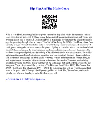 Hip Hop And The Music Genre
What is Hip–Hop? According to Encyclopedia Britannica, Hip–Hop can be delineated as a music
genre consisting of a stylized rhythmic music that commonly accompanies rapping, a rhythmic and
rhyming speech that is chanted.1 Originating from a disparaged subculture in the South Bronx and
eagerly spreading through other sectors of New York City during the 1970's, Hip–Hop evolved from
formerly being a relatively fraudulent style to currently being a commercialized and disseminated
music genre among diverse areas around the globe. Hip–hop 's evolution into a composition distinct
from R&B ensued around the time that drum–machines and sampling technology became widely
available to the general public at a financially affordable cost for the average consumer. Turntablist
techniques (i.e. scratching, beat mixing, matching, and beat juggling) ultimately developed along
with the breaks, producing a base that could be rapped over, in a manner similar to signifying, as
well as percussive breaks (an influence found in Jamaican dub music). The art of manipulating
sound and creating illustrious music were few of the techniques that identified the aeon of the hip–
hop genre: Three of whom will be presented – The Diamond Era (1983 – 1988), The Golden Era
(1989 – 1993), and The Silver Age (1994 – 1998). To commence, the first era (The Diamond Era)
arose in the year 1983. Although Hip–Hop emerged before 1983, The Diamond era predates the
introduction of a new foundation to the hip–hop genre with
... Get more on HelpWriting.net ...
 