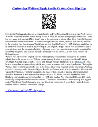 Christopher Wallace: Biggie Smalls Vs West Coast Hip Hop
Christopher Wallace, also known as Biggie Smalls and The Notorious BIG, was a New York rapper.
When he released his debut album Ready to Die in 1994, he became a large figure in the East Coast
hip hop scene and increased New York's size in the rap genre at a time when West Coast hip hop rap
was dominant in the mainstream. While recording his second album, Wallace was heavily involved
in the growing East Coast versus West Coast hip hop feud.On March 9, 1997, Wallace was killed by
an unknown assailant in a drive–by shooting in Los Angeles. Biggie smalls was assassinated due to
gang violence and the increasing hostility of the rap genre, but many think the murder was justified
due to the dangerous and explicit music he produced over his career. ... Show more content on
Helpwriting.net ...
Wallace was an excellent English student winning many achievements throughout his time in
school, but at the age of twelve, Wallace turned to drug dealing to help support himself. At age
seventeen, Wallace dropped out of school and through himself deeper into a life of crime. In 1989,
he was arrested on weapons charges in Brooklyn and sentenced to five years' probation. Christopher
Wallace had been rapping since he was in his teens. After being released from a time in jail, Wallace
recorded a mixtape under the name Biggie Smalls, a reference to his size he was 6 feet 3 inches and
weighed 380 pounds. The tape was reportedly made with no intent of gaining a large amount of
attention. However, it was promoted by rappers such as DJ Mister Cee and Big Daddy Kane.
Ready to Die was released on September 13, 1994, and reached No. 13 on the Billboard 200 chart,
eventually being certified four times Platinum. The album, released at a time when rap was biggest
on the West Coast. Single handedly rose East Coast rap once more. It immediately gained strong
reviews and has received a multitude of high
... Get more on HelpWriting.net ...
 